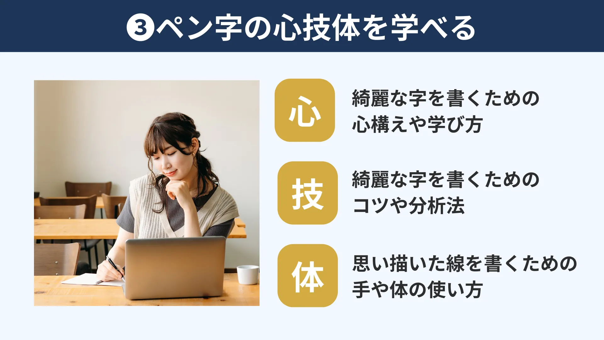 綺麗な字を書くためには、コツを覚えるだけではなく、何を考えてどうやって学んでいくのかという”心”、コツや自分の書いた字を見て分析して改善点を見抜く”技”、思い描いた線を書くための手や体の使い方の”体”。この3つを揃える必要があります。だいきの講座ではペン字に必要な”心技体”の全てを学ぶことができます。
